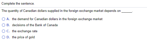 Complete the sentence.
The quantity of Canadian dollars supplied in the foreign exchange market depends on
O A. the demand for Canadian dollars in the foreign exchange market
O B. decisions of the Bank of Canada
O C. the exchange rate
O D. the price of gold