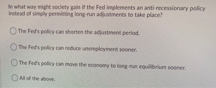 In what way might society gain if the Fed implements an anti-recessionary policy
instead of simply permitting long-run adjustments to take place?
The Fed's policy can shorten the adjustment period.
The Fed's policy can reduce unemployment sooner.
The Fed's policy can move the economy to long-run equilibrium sooner.
All of the above.
