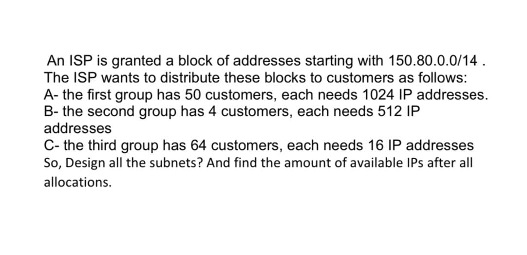 An ISP is granted a block of addresses starting with 150.80.0.0/14.
The ISP wants to distribute these blocks to customers as follows:
A- the first group has 50 customers, each needs 1024 IP addresses.
B- the second group has 4 customers, each needs 512 IP
addresses
C- the third group has 64 customers, each needs 16 IP addresses
So, Design all the subnets? And find the amount of available IPs after all
allocations.
