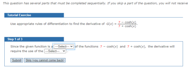 This question has several parts that must be completed sequentially. If you skip a part of the question, you will not receive
Tutorial Exercise
Use appropriate rules of differentiation to find the derivative of G(x) = 7- cosh(x)
Step 1 of 3
of the functions 7 - cosh(x) and 7 + cosh(x), the derivative will
Since the given function is a-Select--
require the use of the -Select--
Submit Skip (you cannot come back)
