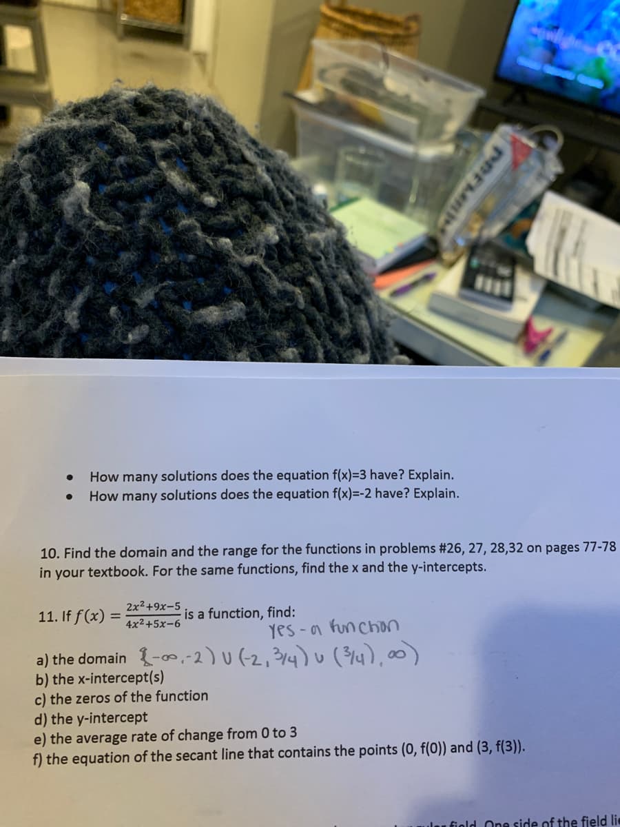 How many solutions does the equation f(x)=3 have? Explain.
How many solutions does the equation f(x)=-2 have? Explain.
10. Find the domain and the range for the functions in problems #26, 27, 28,32 on pages 77-78
in your textbook. For the same functions, find the x and the y-intercepts.
2x2+9x-5
11. If f(x) =
is a function, find:
4x2+5x-6
yes -a funchon
a) the domain {-,-2) U (-2,3/4) u (4),00)
b) the x-intercept(s)
c) the zeros of the function
d) the y-intercept
e) the average rate of change from 0 to 3
f) the equation of the secant line that contains the points (0, f(0)) and (3, f(3)).
ulau fiold One side of the field lie
PREME
