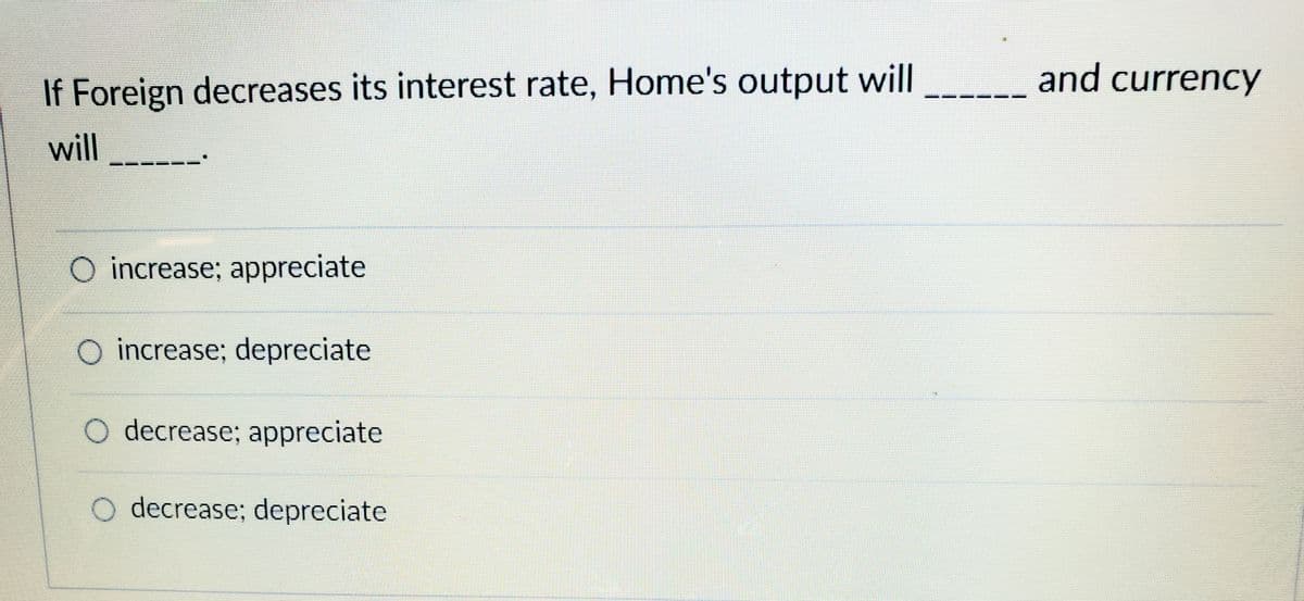 and currency
If Foreign decreases its interest rate, Home's output will
will
O increase; appreciate
increase; depreciate
O decrease; appreciate
O decrease; depreciate
