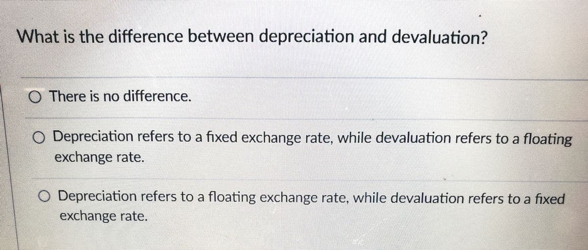 What is the difference between depreciation and devaluation?
O There is no difference.
O Depreciation refers to a fixed exchange rate, while devaluation refers to a floating
exchange rate.
O Depreciation refers to a floating exchange rate, while devaluation refers to a fixed
exchange rate.
