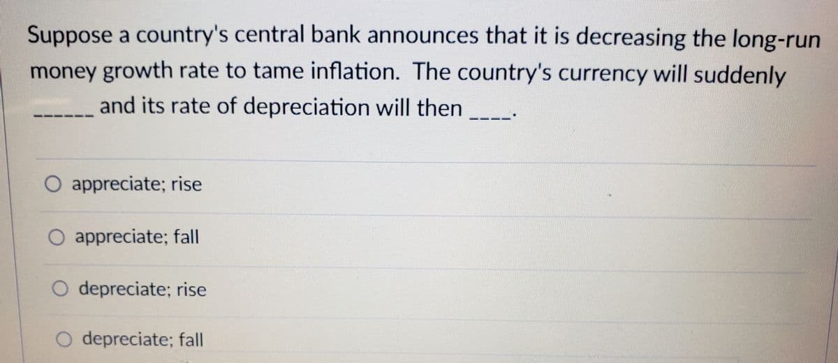 Suppose a country's central bank announces that it is decreasing the long-run
money growth rate to tame inflation. The country's currency will suddenly
and its rate of depreciation will then
O appreciate; rise
O appreciate; fall
O depreciate; rise
O depreciate; fall
