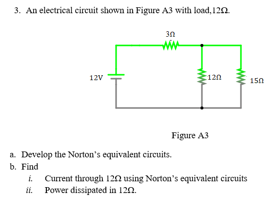 3. An electrical circuit shown in Figure A3 with load,122.
3Ω
ww
12V
120
150
Figure A3
a. Develop the Norton's equivalent circuits.
b. Find
i.
Current through 120 using Norton's equivalent circuits
Power dissipated in 120.
i.
ww
ww
