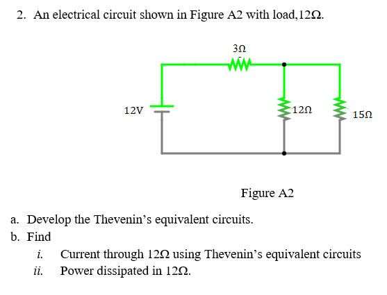 2. An electrical circuit shown in Figure A2 with load,122.
3Ω
ww
12V
120
150
Figure A2
a. Develop the Thevenin's equivalent circuits.
b. Find
i.
Current through 12N using Thevenin's equivalent circuits
ii.
Power dissipated in 120.
ww
