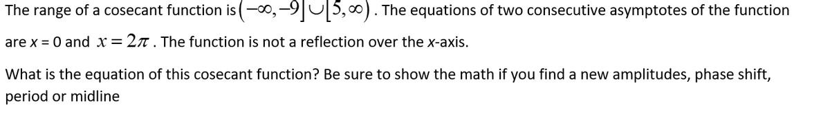 The range of a cosecant function is (-∞, -9][5,∞). The equations of two consecutive asymptotes of the function
are x = 0 and x = 27. The function is not a reflection over the x-axis.
What is the equation of this cosecant function? Be sure to show the math if you find a new amplitudes, phase shift,
period or midline