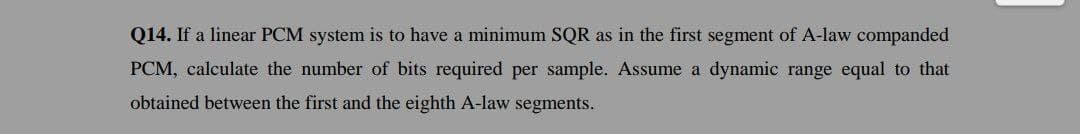 Q14. If a linear PCM system is to have a minimum SQR as in the first segment of A-law companded
PCM, calculate the number of bits required per sample. Assume a dynamic range equal to that
obtained between the first and the eighth A-law segments.
