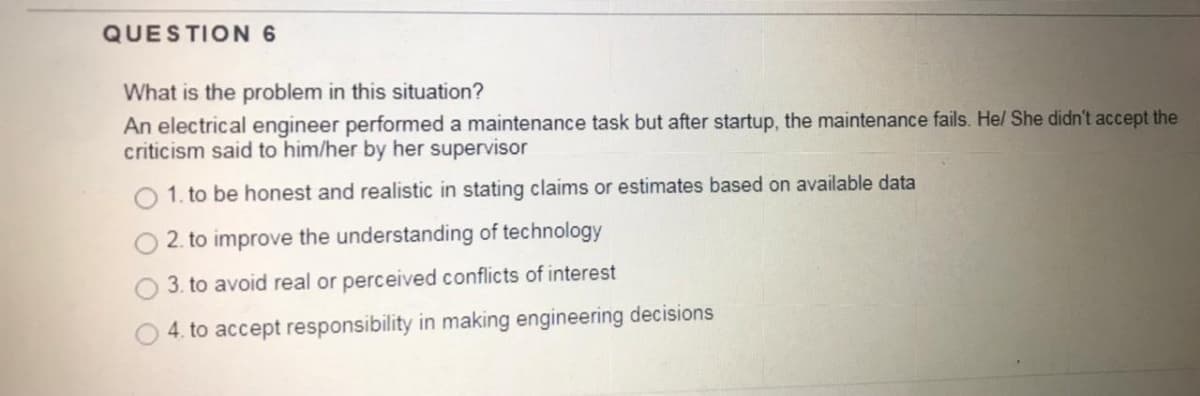 QUESTION 6
What is the problem in this situation?
An electrical engineer performed a maintenance task but after startup, the maintenance fails. Hel She didn't accept the
criticism said to him/her by her supervisor
1. to be honest and realistic in stating claims or estimates based on available data
2. to improve the understanding of technology
3. to avoid real or perceived conflicts of interest
4. to accept responsibility in making engineering decisions
