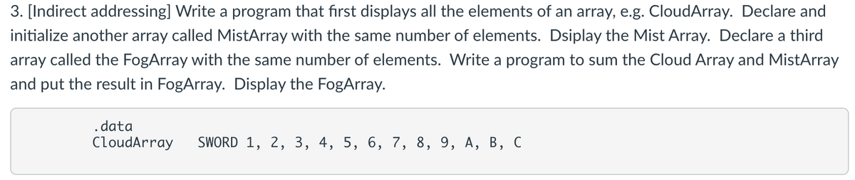 3. [Indirect addressing] Write a program that first displays all the elements of an array, e.g. CloudArray. Declare and
initialize another array called MistArray with the same number of elements. Dsiplay the Mist Array. Declare a third
array called the FogArray with the same number of elements. Write a program to sum the Cloud Array and MistArray
and put the result in FogArray. Display the FogArray.
.data
CloudArray SWORD 1, 2, 3, 4, 5, 6, 7, 8, 9, A, B, C