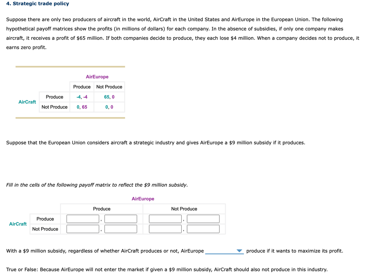 4. Strategic trade policy
Suppose there are only two producers of aircraft in the world, AirCraft in the United States and AirEurope in the European Union. The following
hypothetical payoff matrices show the profits (in millions of dollars) for each company. In the absence of subsidies, if only one company makes
aircraft, it receives a profit of $65 million. If both companies decide to produce, they each lose $4 million. When a company decides not to produce, it
earns zero profit.
AirCraft
Produce
AirCraft
AirEurope
Produce Not Produce
-4, -4
Not Produce 0,65
Suppose that the European Union considers aircraft a strategic industry and gives AirEurope a $9 million subsidy if it produces.
65,0
0,0
Fill in the cells of the following payoff matrix to reflect the $9 million subsidy.
Produce
Not Produce
Produce
AirEurope
Not Produce
With a $9 million subsidy, regardless of whether AirCraft produces or not, AirEurope
produce if it wants to maximize its profit.
True or False: Because AirEurope will not enter the market if given a $9 million subsidy, AirCraft should also not produce in this industry.