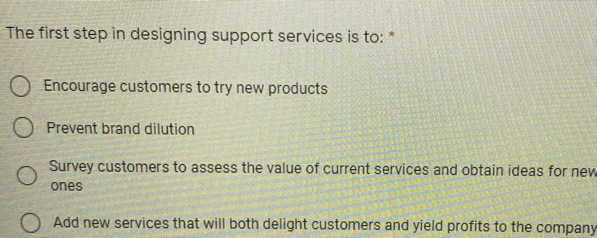 The first step in designing support services is to: *
O Encourage customers to try new products
Prevent brand dilution
Survey customers to assess the value of current services and obtain ideas for new
Add new services that will both delight customers and yield profits to the company
