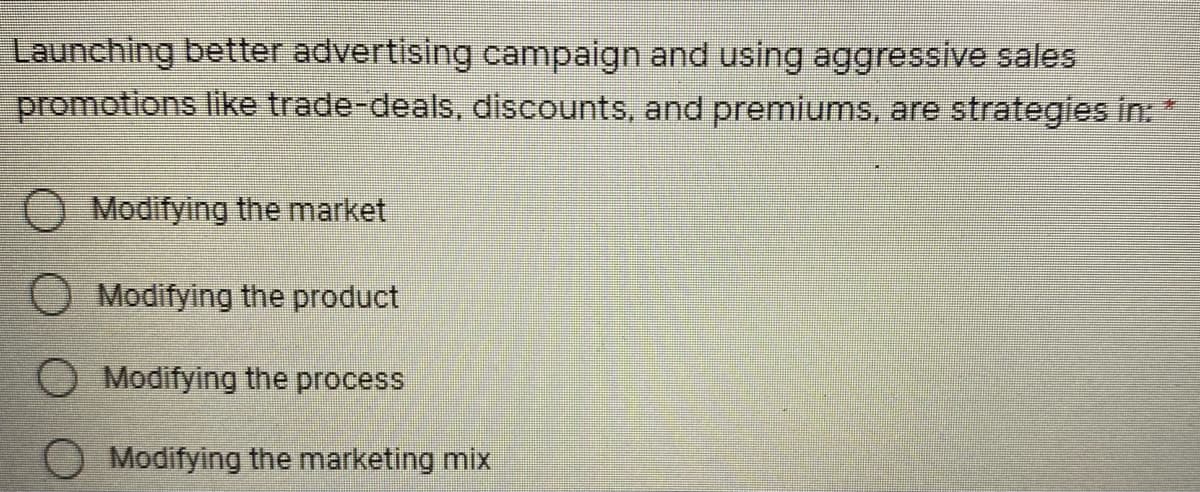 Launching better advertising campaign and using aggressive sales
promotions like trade-deals, discounts, and premiums, are strategies in:
O Modifying the market
O Modifying the product
Modifying the process
Modifying the marketing mix
