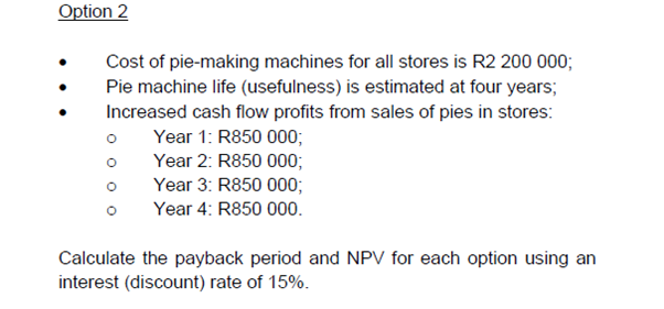 Option 2
Cost of pie-making machines for all stores is R2 200 000;
Pie machine life (usefulness) is estimated at four years;
Increased cash flow profits from sales of pies in stores:
Year 1: R850 000;
Year 2: R850 000;
Year 3: R850 000;
Year 4: R850 000.
Calculate the payback period and NPV for each option using an
interest (discount) rate of 15%.
