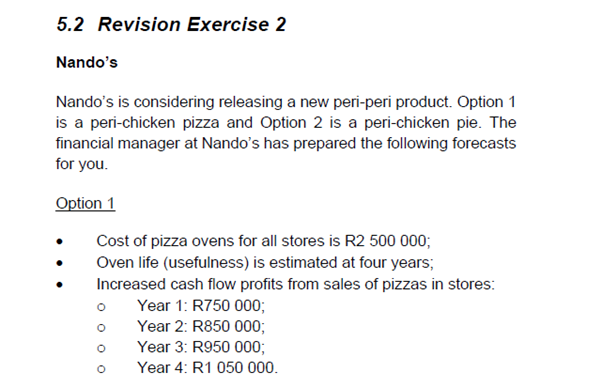 5.2 Revision Exercise 2
Nando's
Nando's is considering releasing a new peri-peri product. Option 1
is a peri-chicken pizza and Option 2 is a peri-chicken pie. The
financial manager at Nando's has prepared the following forecasts
for you.
Option 1
Cost of pizza ovens for all stores is R2 500 000;
Oven life (usefulness) is estimated at four years;
Increased cash flow profits from sales of pizzas in stores:
Year 1: R750 000;
Year 2: R850 000;
Year 3: R950 000;
Year 4: R1 050 000.
