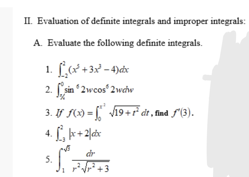 II. Evaluation of definite integrals and improper integrals:
A. Evaluate the following definite integrals.
1. [(x² +3x² – 4)cx
2. sin 2wcos° 2wcw
3. If f(x) = Vi19+r² dt , find f'(3).
4. [, þx+2|dx
-3
dr
5.
