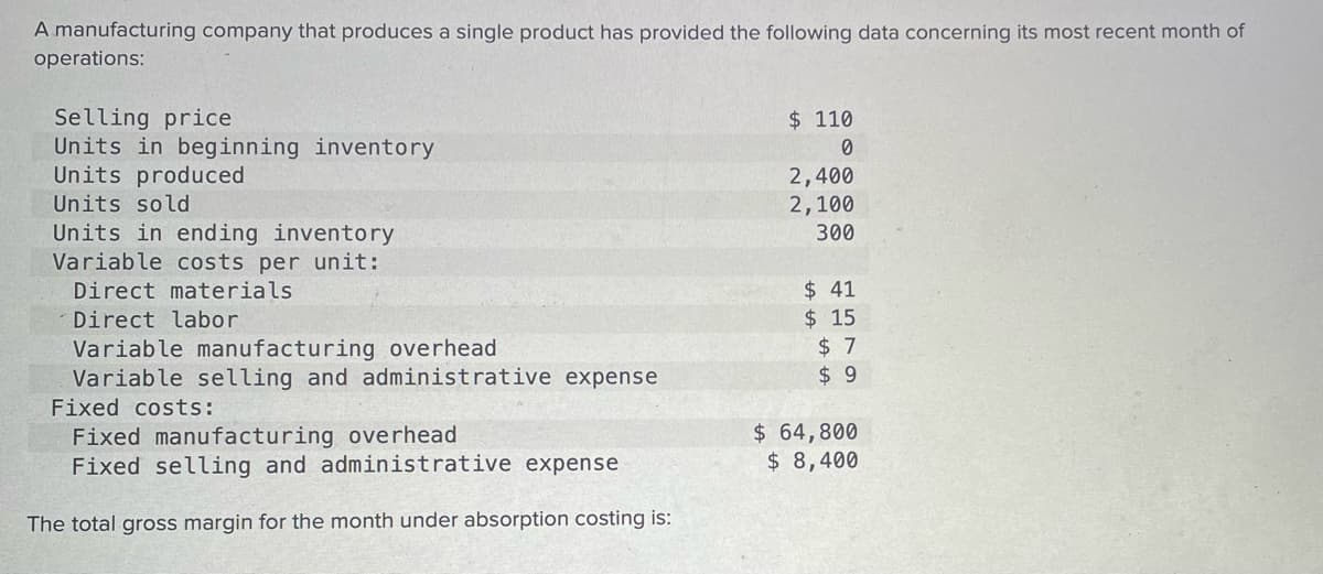 A manufacturing company that produces a single product has provided the following data concerning its most recent month of
operations:
Selling price
Units in beginning inventory
Units produced
$ 110
2,400
2,100
300
Units sold
Units in ending inventory
Variable costs per unit:
$ 41
$ 15
$ 7
$ 9
Direct materials
Direct labor
Variable manufacturing overhead
Variable selling and administrative expense
Fixed costs:
Fixed manufacturing overhead
Fixed selling and administrative expense
$ 64,800
$ 8,400
The total gross margin for the month under absorption costing is:
