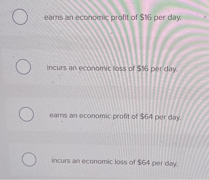 O
O
earns an economic profit of $16 per day.
incurs an economic loss of $16 per day.
earns an economic profit of $64 per day.
incurs an economic loss of $64 per day.
