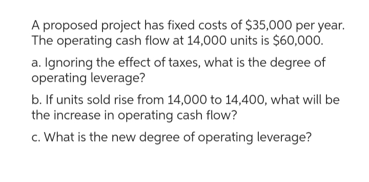 A proposed project has fixed costs of $35,000 per year.
The operating cash flow at 14,000 units is $60,000.
a. Ignoring the effect of taxes, what is the degree of
operating leverage?
b. If units sold rise from 14,000 to 14,400, what will be
the increase in operating cash flow?
c. What is the new degree of operating leverage?