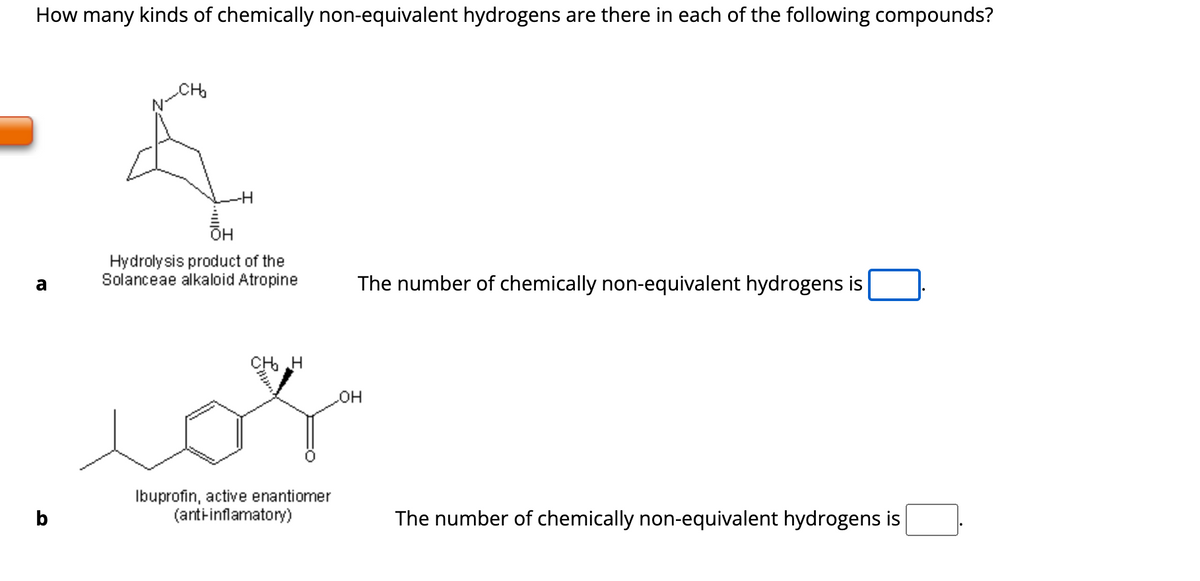 How many kinds of chemically non-equivalent hydrogens are there in each of the following compounds?
a
b
&
-H
OH
Hydrolysis product of the
Solanceae alkaloid Atropine
CH₂ H
Ibuprofin, active enantiomer
(anti-inflamatory)
The number of chemically non-equivalent hydrogens is
LOH
The number of chemically non-equivalent hydrogens is
