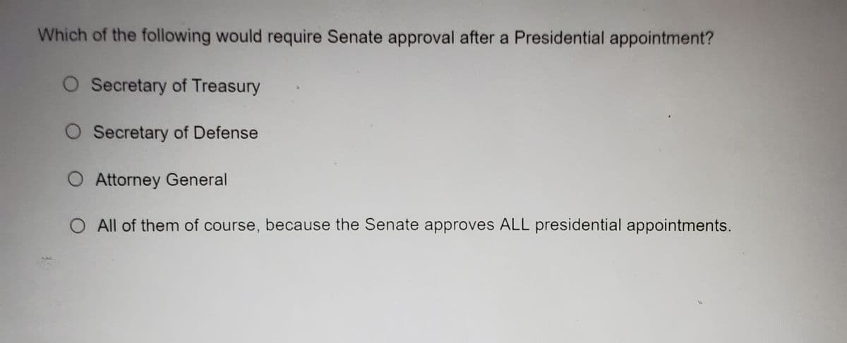 Which of the following would require Senate approval after a Presidential appointment?
O Secretary of Treasury
O Secretary of Defense
Attorney General
All of them of course, because the Senate approves ALL presidential appointments.