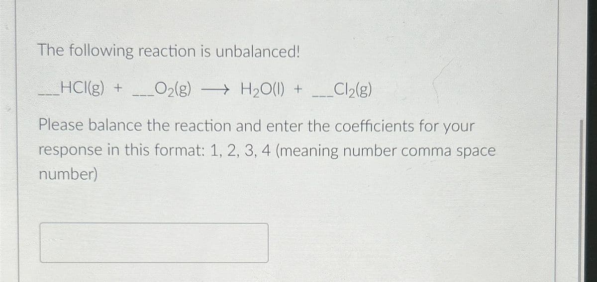 The following reaction is unbalanced!
HCI(g) + O2(g) H2O(l) +
→
Cl2(g)
Please balance the reaction and enter the coefficients for your
response in this format: 1, 2, 3, 4 (meaning number comma space
number)