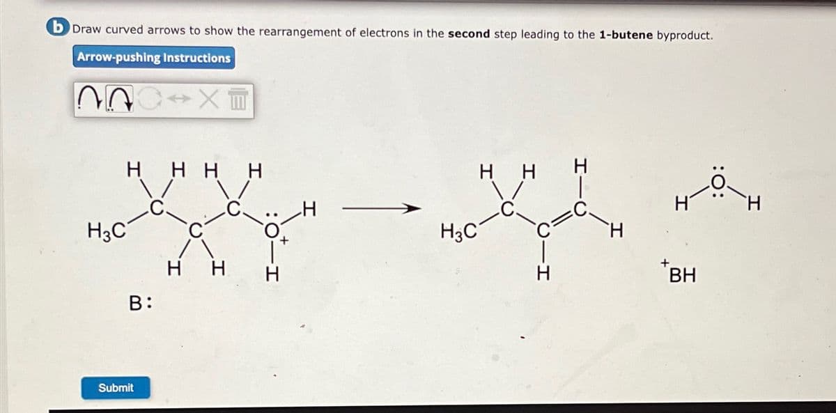 b Draw curved arrows to show the rearrangement of electrons in the second step leading to the 1-butene byproduct.
Arrow-pushing Instructions
22
X
H3C
HHHH
C
H
Submit
B:
+
H3C
H
H
H H
BH