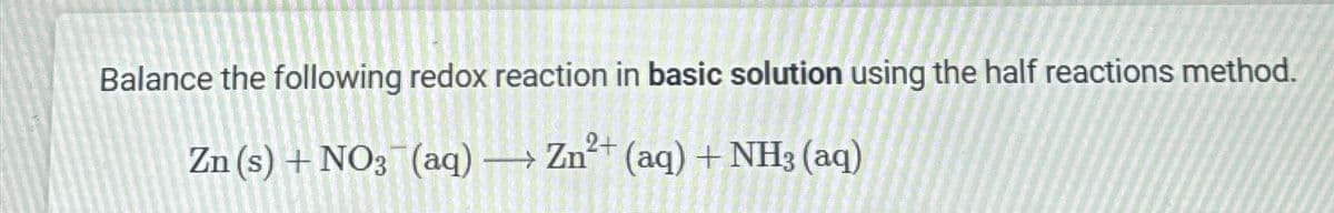 Balance the following redox reaction in basic solution using the half reactions method.
Zn (s) + NO3(aq) → Zn2+ (aq) + NH3 (aq)