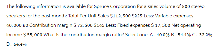 The following information is available for Spruce Corporation for a sales volume of 500 stereo
speakers for the past month: Total Per Unit Sales $112,500 $225 Less: Variable expenses
40,000 80 Contribution margin $ 72,500 $145 Less: Fixed expenses $ 17,500 Net operating
income $ 55,000 What is the contribution margin ratio? Select one: A. 40.0% B. 54.4% C. 32.2%
D. 64.4%