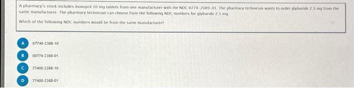 A pharmacy's stock includes lisinopril 20 mg tablets from one manufacturer with the NDC 0774-2089-01. The pharmacy technician wants to order glyburide 2.5 mg from the
same manufacturer. The pharmacy technician can choose from the following NDC numbers for glybunde 2.5 mg
Which of the following NDC numbers would be from the same manufacturer?
07740-2388-10
B 00774-2385-01
C 77400-2388-10
D 77400-2388-01