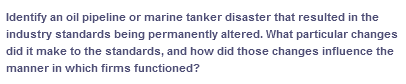 Identify an oil pipeline or marine tanker disaster that resulted in the
industry standards being permanently altered. What particular changes
did it make to the standards, and how did those changes influence the
manner in which firms functioned?