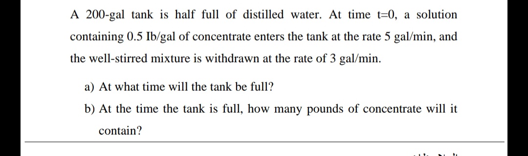 A 200-gal tank is half full of distilled water. At time t=0, a solution
containing 0.5 Ib/gal of concentrate enters the tank at the rate 5 gal/min, and
the well-stirred mixture is withdrawn at the rate of 3 gal/min.
a) At what time will the tank be full?
b) At the time the tank is full, how many pounds of concentrate will it
contain?
