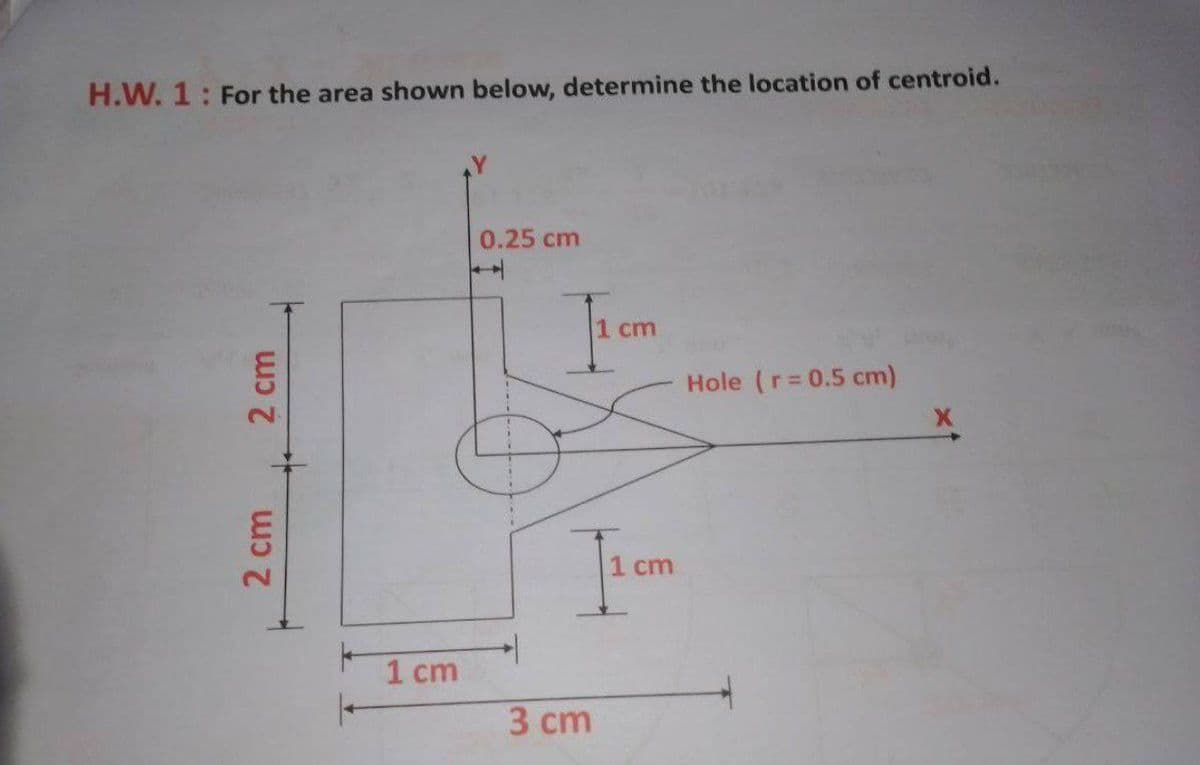 H.W. 1: For the area shown below, determine the location of centroid.
0.25 cm
1 cm
Hole (r=0.5 cm)
1 cm
3 сm
2 cm
2 cm
