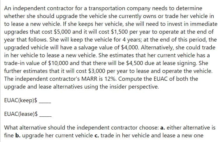 An independent contractor for a transportation company needs to determine
whether she should upgrade the vehicle she currently owns or trade her vehicle in
to lease a new vehicle. If she keeps her vehicle, she will need to invest in immediate
upgrades that cost $5,000 and it will cost $1,500 per year to operate at the end of
year that follows. She will keep the vehicle for 4 years; at the end of this period, the
upgraded vehicle will have a salvage value of $4,000. Alternatively, she could trade
in her vehicle to lease a new vehicle. She estimates that her current vehicle has a
trade-in value of $10,000 and that there will be $4,500 due at lease signing. She
further estimates that it will cost $3,000 per year to lease and operate the vehicle.
The independent contractor's MARR is 12%. Compute the EUAC of both the
upgrade and lease alternatives using the insider perspective.
EUAC(keep) $
EUAC (lease)$
What alternative should the independent contractor choose: a. either alternative is
fine b. upgrade her current vehicle c. trade in her vehicle and lease a new one