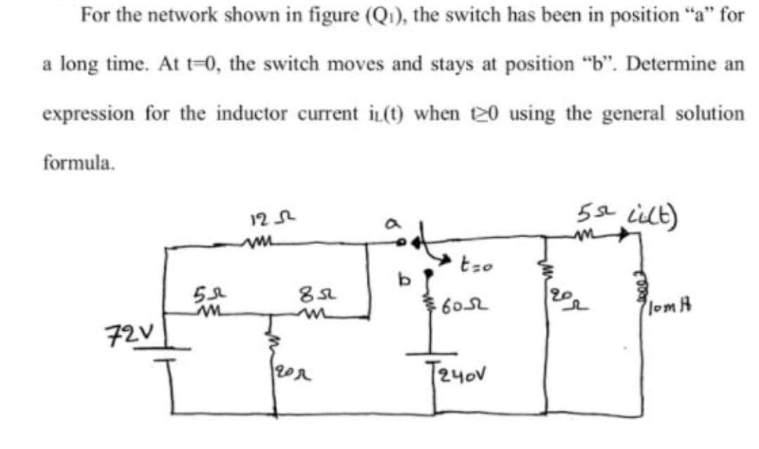 For the network shown in figure (Qi), the switch has been in position "a" for
a long time. At t=0, the switch moves and stays at position “b". Determine an
expression for the inductor current iL(1) when t20 using the general solution
formula.
5se ielt)
12 R
tzo
60
lom H
72V
T24oV
