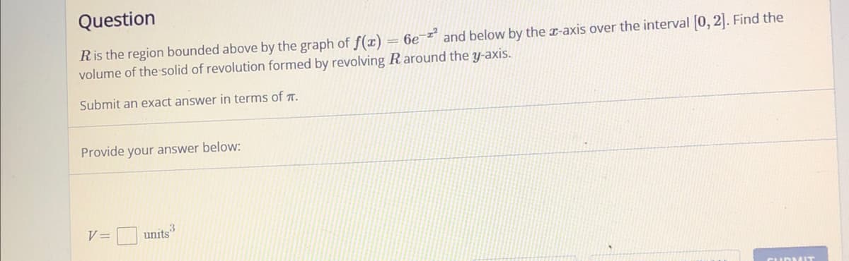 Question
R is the region bounded above by the graph of f(x) = 6e-² and below by the x-axis over the interval [0, 2]. Find the
volume of the solid of revolution formed by revolving R around the y-axis.
Submit an exact answer in terms of .
Provide your answer below:
V =
3
units"
