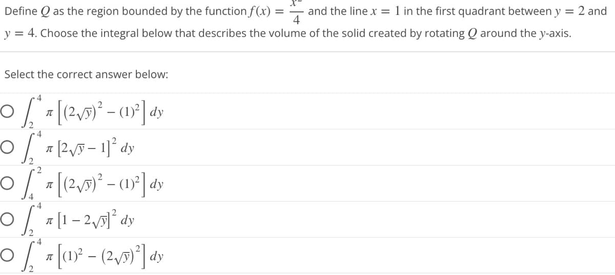 Define as the region bounded by the function f(x):
and the line x = 1 in the first quadrant between y = 2 and
y = 4. Choose the integral below that describes the volume of the solid created by rotating around the y-axis.
4
Select the correct answer below:
0 [²₁ [ (²√5)² – (1)²] dy
4
0 [²7²√5 - 11² dy
2
2
-O [ ²³ x [(2²√5)² - (1)²] dy
4
0₂²71-2√5]² dy
4
~0 / ² = [ (1)² - (²√5)²³] dy