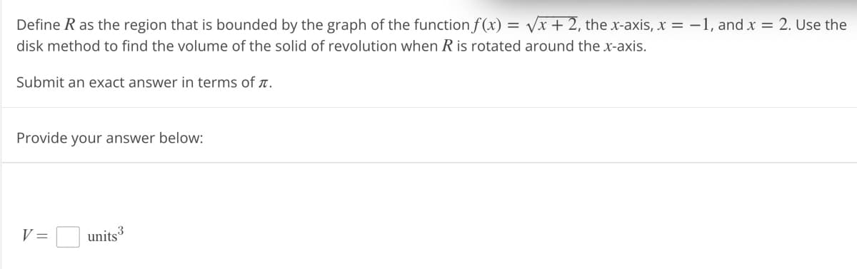Define R as the region that is bounded by the graph of the function f(x)=√x + 2, the x-axis, x = -1, and x = 2. Use the
disk method to find the volume of the solid of revolution when R is rotated around the x-axis.
Submit an exact answer in terms of .
Provide your answer below:
V =
3
units