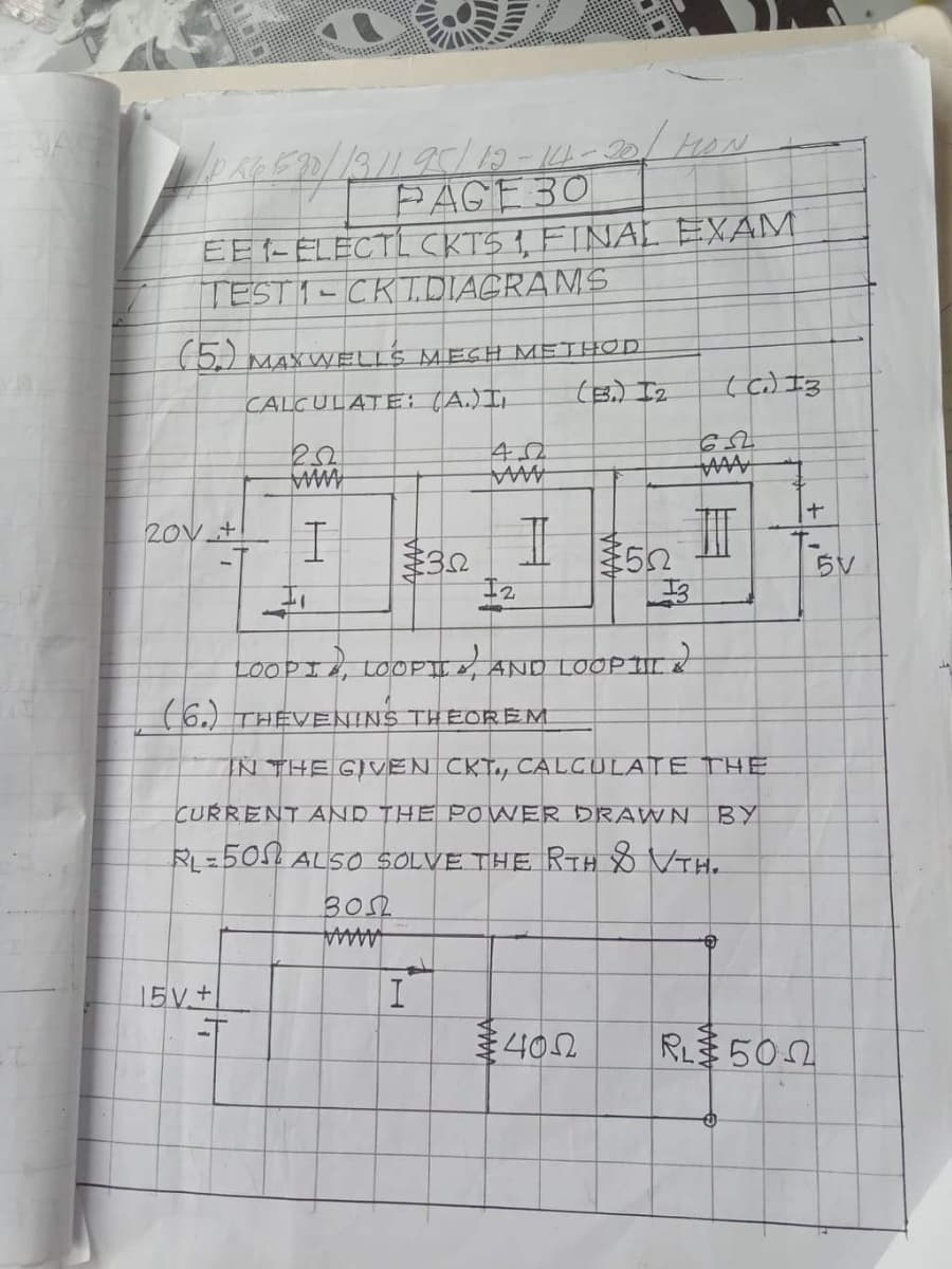 PAGE30
EE1-ELECTL CKTS 1, FINAL EXAM
TEST1-CKTTDIAGRANS
(5) MAXWELLS MEGH METHOD
(B,) Iz
(c) I3
CALCULATE: (A.)I,
www
AMMA
20V +
5V
I, LOOPII AND LOOPII
(6.) THEVENINS THEOREM
IN THE GIVEN CKT., CALCULATE THE
CURRENT AND THE POWER DRAWN BY
RL=5051 ALSO SOLVE THE RTH VTH.
3OSL
AAAAA
15V+
402
R 502
