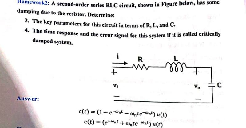 vork2: A second-order series RLC circuit, shown in Figure below, has some
damping due to the resistor. Determine:
3. The key parameters for this circuit in terms of R, L, and C.
4. The time response and the error signal for this system if it is called critically
damped system.
i
R
V.
Answer:
c(t) = (1-eWnt – wnte-nt) u(t)
e(t) = (e-wnt + ante-nt) u(t)
