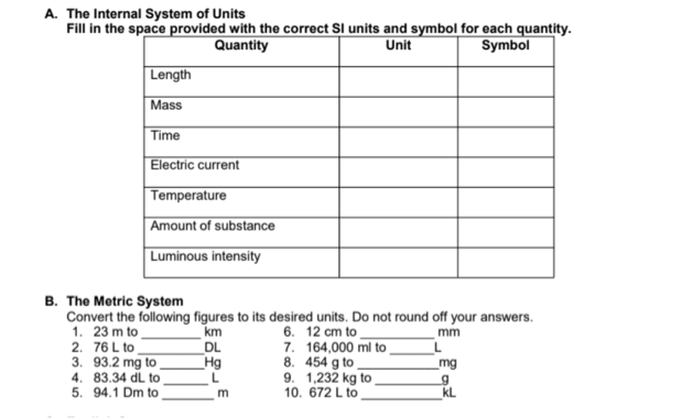A. The Internal System of Units
Fill in the space provided with the correct SI units and symbol for each quantity.
Quantity
Unit
Symbol
Length
Mass
Time
Electric current
Temperature
Amount of substance
Luminous intensity
B. The Metric System
Convert the following figures to its desired units. Do not round off your answers.
1. 23 m to
2. 76 L to
3. 93.2 mg to
4. 83.34 dL to
5. 94.1 Dm to
6. 12 cm to
7. 164,000 ml to
8. 454 g to
9. 1,232 kg to
10. 672 L to
km
DL
Hg
mm
mg
m
kL
