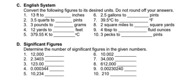 C. English System
Convert the following figures to its desired units. Do not round off your answers.
1. 13 ft to
2. 3.5 quarts to .
3. 3 pounds to.
4. 12 yards to
5. 379.55 K to
inches
pints
_ grams
feet
6. 2.5 gallons to.
7. 39.5°C to
8. 2 square miles to
9. 4 tbsp to
10. 3 pecks to
pints
°F
square yards
fluid ounces
pints
D. Significant Figures
Determine the number of significant figures in the given numbers.
1. 12,000
2. 2.3403
3. 123.00
4. 0.000344
5. 10,234 .
6. 10.002
7. 34,000
8. 612,000
9. 0.00230240
10. 210
