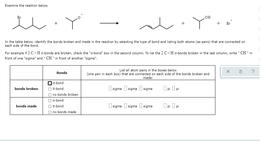 Examine the reaction below.
Br
In the table below, identify the bonds broken and made in the reaction by selecting the type of bond and listing both atoms (as pairs) that are connected on
each side of the bond.
bonds broken
For example if 2 C-Ho-bonds are broken, check the "o-bond" box in the second column. To list the 2 C-H g-bonds broken in the last column, write "CH " in
front of one "sigma" and " CH" in front of another "sigma".
bonds made
Bonds
☐o-bond
-bond
no bonds broken
o-bond
-bond
no bonds made
List all atom pairs in the boxes below
(one pair in each box) that are connected on each side of the bonds broken and
made:
sigma sigma sigma
OH
хон
sigma sigma sigma
Opi Opi
+ Br
Opi Opi
?
