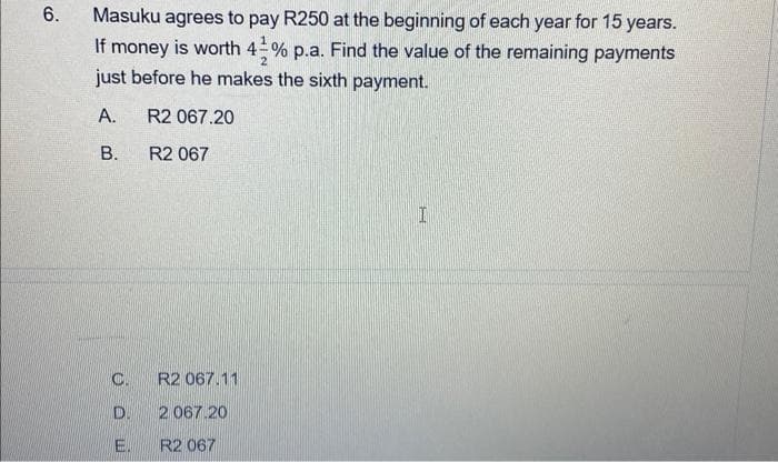 6.
Masuku agrees to pay R250 at the beginning of each year for 15 years.
If money is worth 43% p.a. Find the value of the remaining payments
just before he makes the sixth payment.
A.
R2 067.20
B.
R2 067
C.
D.
E.
R2 067.11
2 067.20
R2 067
I