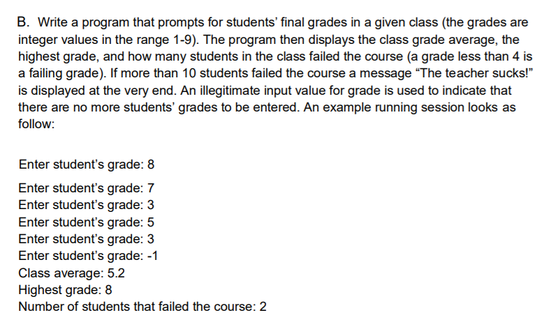 B. Write a program that prompts for students' final grades in a given class (the grades are
integer values in the range 1-9). The program then displays the class grade average, the
highest grade, and how many students in the class failed the course (a grade less than 4 is
a failing grade). If more than 10 students failed the course a message "The teacher sucks!"
is displayed at the very end. An illegitimate input value for grade is used to indicate that
there are no more students' grades to be entered. An example running session looks as
follow:
Enter student's grade: 8
Enter student's grade: 7
Enter student's grade: 3
Enter student's grade: 5
Enter student's grade: 3
Enter student's grade: -1
Class average: 5.2
Highest grade: 8
Number of students that failed the course: 2
