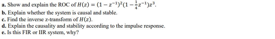 a. Show and explain the ROC of H(z) = (1 − z−¹)²(1 – 1⁄z¯¹)z³.
b. Explain whether the system is causal and stable.
c. Find the inverse z-transform of H(z).
d. Explain the causality and stability according to the impulse response.
e. Is this FIR or IIR system, why?