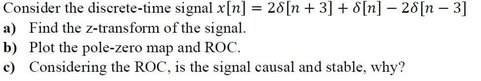Consider the discrete-time signal x[n] = 26[n + 3] + 8[n] − 28[n − 3]
a) Find the z-transform of the signal.
b) Plot the pole-zero map and ROC.
c) Considering the ROC, is the signal causal and stable, why?