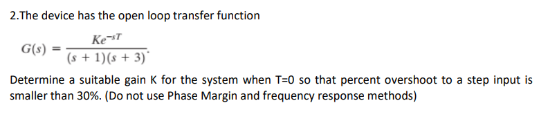 2.The device has the open loop transfer function
Ke-st
(s + 1)(s + 3)
G(s)
Determine a suitable gain K for the system when T=0 so that percent overshoot to a step input is
smaller than 30%. (Do not use Phase Margin and frequency response methods)