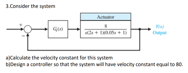 3. Consider the system
G(s)
Actuator
8
s(2s + 1)(0.05s + 1)
Y(s)
Output
a)Calculate the velocity constant for this system
b) Design a controller so that the system will have velocity constant equal to 80.