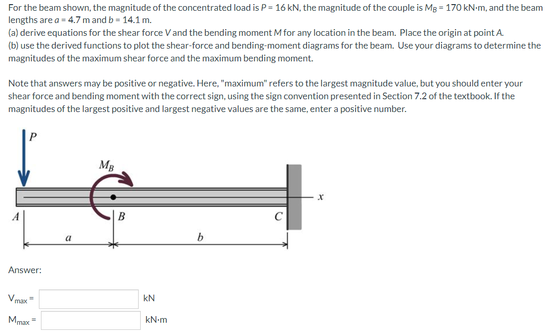 For the beam shown, the magnitude of the concentrated load is P = 16 kN, the magnitude of the couple is MB = 170 kN.m, and the beam
lengths are a = 4.7 m and b = 14.1 m.
(a) derive equations for the shear force V and the bending moment M for any location in the beam. Place the origin at point A.
(b) use the derived functions to plot the shear-force and bending-moment diagrams for the beam. Use your diagrams to determine the
magnitudes of the maximum shear force and the maximum bending moment.
Note that answers may be positive or negative. Here, "maximum" refers to the largest magnitude value, but you should enter your
shear force and bending moment with the correct sign, using the sign convention presented in Section 7.2 of the textbook. If the
magnitudes of the largest positive and largest negative values are the same, enter a positive number.
P
MB
X
b
Answer:
Vmax=
Mmax
=
a
B
KN
kN•m